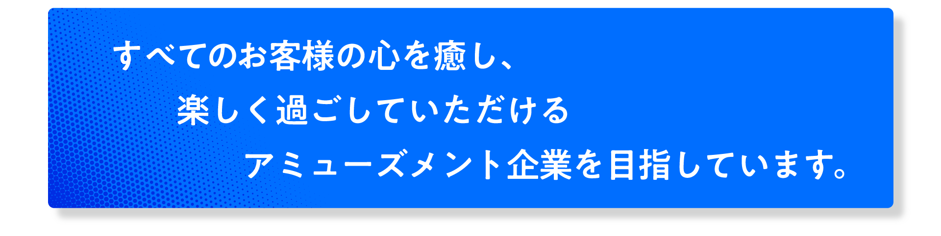 全てのお客様の心を癒し、楽しく過ごしていただけるアミューズメント企業を目指しています。